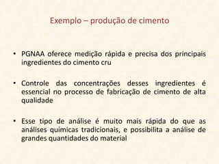 Exemplo – produção de cimento


• PGNAA oferece medição rápida e precisa dos principais
  ingredientes do cimento cru

• Controle das concentrações desses ingredientes é
  essencial no processo de fabricação de cimento de alta
  qualidade

• Esse tipo de análise é muito mais rápida do que as
  análises químicas tradicionais, e possibilita a análise de
  grandes quantidades do material
 