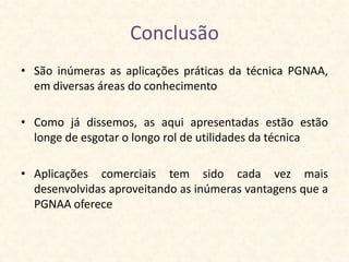 Conclusão
• São inúmeras as aplicações práticas da técnica PGNAA,
  em diversas áreas do conhecimento

• Como já dissemos, as aqui apresentadas estão estão
  longe de esgotar o longo rol de utilidades da técnica

• Aplicações comerciais tem sido cada vez mais
  desenvolvidas aproveitando as inúmeras vantagens que a
  PGNAA oferece
 