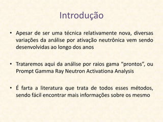 Introdução
• Apesar de ser uma técnica relativamente nova, diversas
  variações da análise por ativação neutrônica vem sendo
  desenvolvidas ao longo dos anos

• Trataremos aqui da análise por raios gama “prontos”, ou
  Prompt Gamma Ray Neutron Activationa Analysis

• É farta a literatura que trata de todos esses métodos,
  sendo fácil encontrar mais informações sobre os mesmo
 