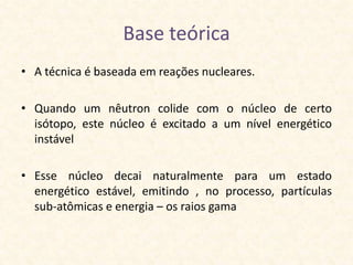 Base teórica
• A técnica é baseada em reações nucleares.

• Quando um nêutron colide com o núcleo de certo
  isótopo, este núcleo é excitado a um nível energético
  instável

• Esse núcleo decai naturalmente para um estado
  energético estável, emitindo , no processo, partículas
  sub-atômicas e energia – os raios gama
 