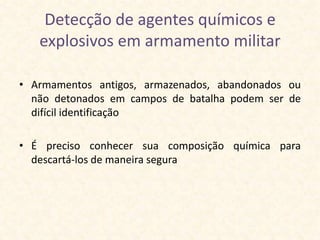 Detecção de agentes químicos e
   explosivos em armamento militar

• Armamentos antigos, armazenados, abandonados ou
  não detonados em campos de batalha podem ser de
  difícil identificação

• É preciso conhecer sua composição química para
  descartá-los de maneira segura
 
