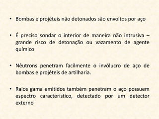 • Bombas e projéteis não detonados são envoltos por aço

• É preciso sondar o interior de maneira não intrusiva –
  grande risco de detonação ou vazamento de agente
  químico

• Nêutrons penetram facilmente o invólucro de aço de
  bombas e projéteis de artilharia.

• Raios gama emitidos também penetram o aço possuem
  espectro característico, detectado por um detector
  externo
 