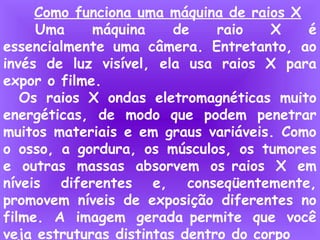 Como funciona uma máquina de raios X
Uma máquina de raio X é
essencialmente uma câmera. Entretanto, ao
invés de luz visível, ela usa raios X para
expor o filme.
Os raios X ondas eletromagnéticas muito
energéticas, de modo que podem penetrar
muitos materiais e em graus variáveis. Como
o osso, a gordura, os músculos, os tumores
e outras massas absorvem os raios X em
níveis diferentes e, conseqüentemente,
promovem níveis de exposição diferentes no
filme. A imagem gerada permite que você
veja estruturas distintas dentro do corpo
 