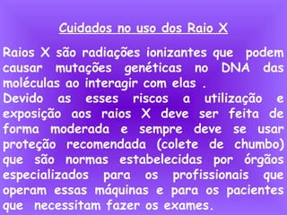 Cuidados no uso dos Raio X
Raios X são radiações ionizantes que podem
causar mutações genéticas no DNA das
moléculas ao interagir com elas .
Devido as esses riscos a utilização e
exposição aos raios X deve ser feita de
forma moderada e sempre deve se usar
proteção recomendada (colete de chumbo)
que são normas estabelecidas por órgãos
especializados para os profissionais que
operam essas máquinas e para os pacientes
que necessitam fazer os exames.
 