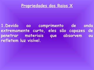 Propriedades dos Raios X
1.Devido ao comprimento de onda
extremamente curto, eles são capazes de
penetrar materiais que absorvem ou
refletem luz visível.
 