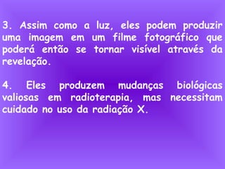 3. Assim como a luz, eles podem produzir
uma imagem em um filme fotográfico que
poderá então se tornar visível através da
revelação.
4. Eles produzem mudanças biológicas
valiosas em radioterapia, mas necessitam
cuidado no uso da radiação X.
 