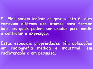 5. Eles podem ionizar os gases: isto é, eles
removem elétrons dos átomos para formar
íons, os quais podem ser usados para medir
e controlar a exposição.
Estas especiais propriedades têm aplicações
em radiografia médica e industrial, em
radioterapia e em pesquisa.
 