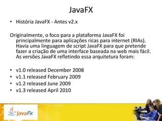 JavaFX
• História JavaFX - Antes v2.x
Originalmente, o foco para a plataforma JavaFX foi
principalmente para aplicações ricas para internet (RIAs).
Havia uma linguagem de script JavaFX para que pretende
fazer a criação de uma interface baseada na web mais fácil.
As versões JavaFX refletindo essa arquitetura foram:
•
•
•
•

v1.0 released December 2008
v1.1 released February 2009
v1.2 released June 2009
v1.3 released April 2010

 