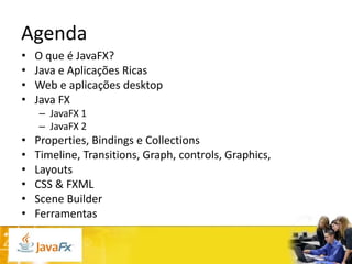 Agenda
•
•
•
•

O que é JavaFX?
Java e Aplicações Ricas
Web e aplicações desktop
Java FX
– JavaFX 1
– JavaFX 2

•
•
•
•
•
•

Properties, Bindings e Collections
Timeline, Transitions, Graph, controls, Graphics,
Layouts
CSS & FXML
Scene Builder
Ferramentas

 