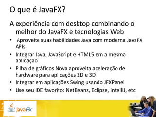 O que é JavaFX?
A experiência com desktop combinando o
melhor do JavaFX e tecnologias Web
• Aproveite suas habilidades Java com moderna JavaFX
APIs
• Integrar Java, JavaScript e HTML5 em a mesma
aplicação
• Pilha de gráficos Nova aproveita aceleração de
hardware para aplicações 2D e 3D
• Integrar em aplicações Swing usando JFXPanel
• Use seu IDE favorito: NetBeans, Eclipse, IntelliJ, etc

 