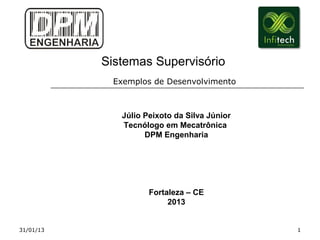 Sistemas Supervisório
            Exemplos de Desenvolvimento



              Júlio Peixoto da Silva Júnior
              Tecnólogo em Mecatrônica
                    DPM Engenharia




                     Fortaleza – CE
                          2013


31/01/13                                      1
 