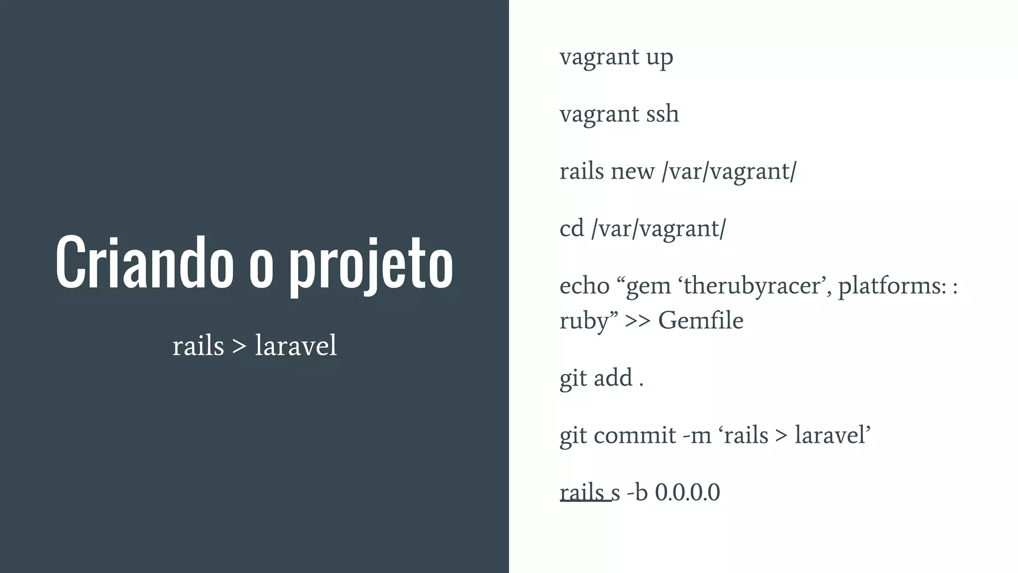 Criando o projeto
rails > laravel
vagrant up
vagrant ssh
rails new /var/vagrant/
cd /var/vagrant/
echo “gem ‘therubyracer’, platforms: :
ruby” >> Gemfile
git add .
git commit -m ‘rails > laravel’
rails s -b 0.0.0.0
 