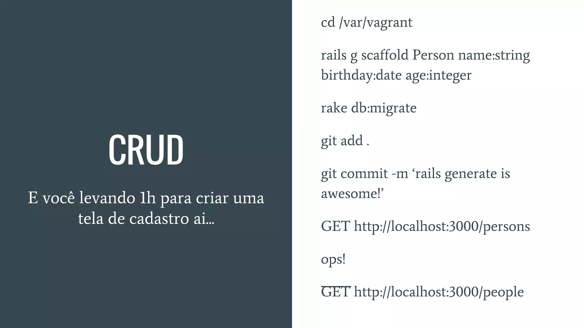CRUD
E você levando 1h para criar uma
tela de cadastro ai...
cd /var/vagrant
rails g scaffold Person name:string
birthday:date age:integer
rake db:migrate
git add .
git commit -m ‘rails generate is
awesome!’
GET http://localhost:3000/persons
ops!
GET http://localhost:3000/people
 