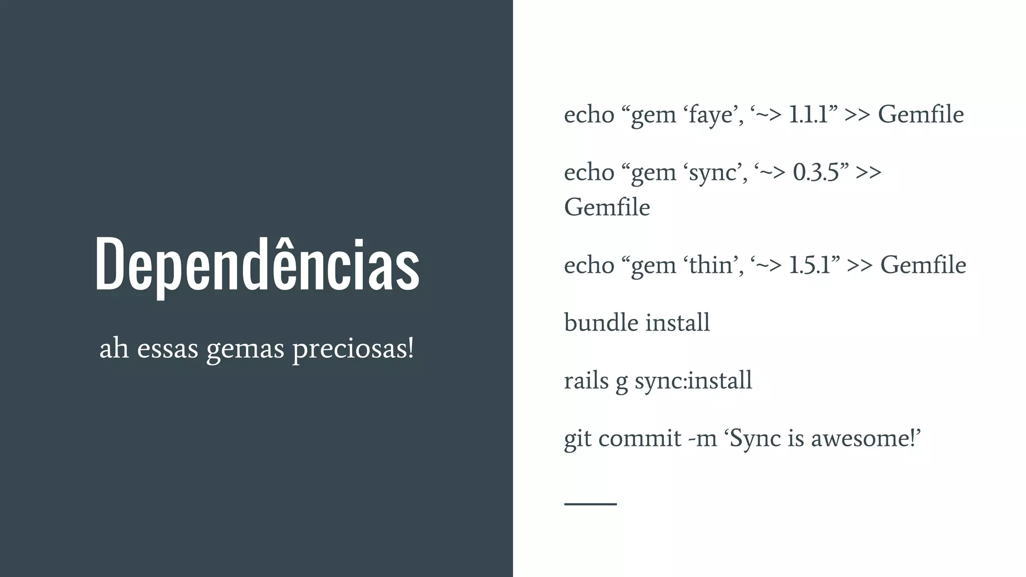 Dependências
ah essas gemas preciosas!
echo “gem ‘faye’, ‘~> 1.1.1” >> Gemfile
echo “gem ‘sync’, ‘~> 0.3.5” >>
Gemfile
echo “gem ‘thin’, ‘~> 1.5.1” >> Gemfile
bundle install
rails g sync:install
git commit -m ‘Sync is awesome!’
 
