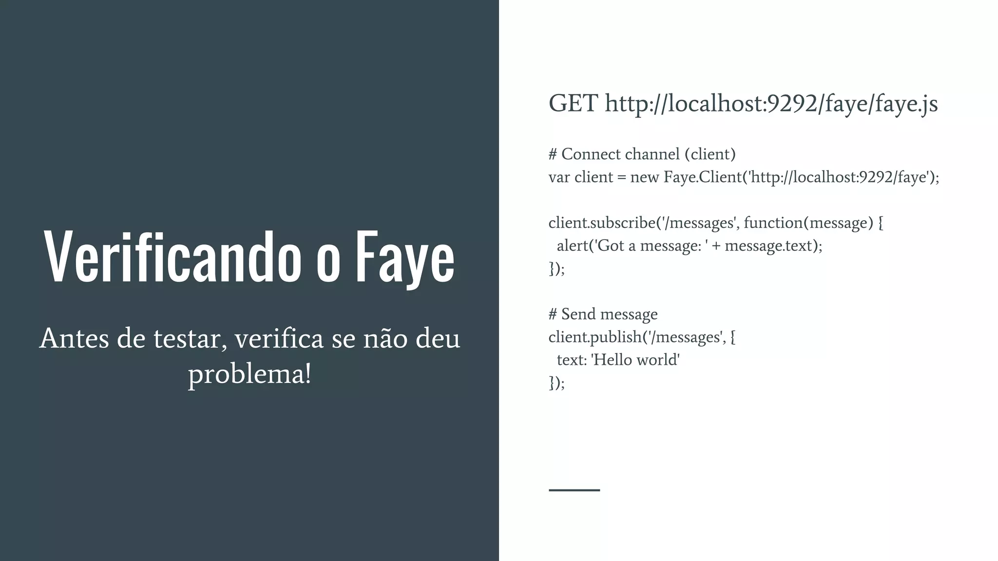Verificando o Faye
Antes de testar, verifica se não deu
problema!
GET http://localhost:9292/faye/faye.js
# Connect channel (client)
var client = new Faye.Client('http://localhost:9292/faye');
client.subscribe('/messages', function(message) {
alert('Got a message: ' + message.text);
});
# Send message
client.publish('/messages', {
text: 'Hello world'
});
 