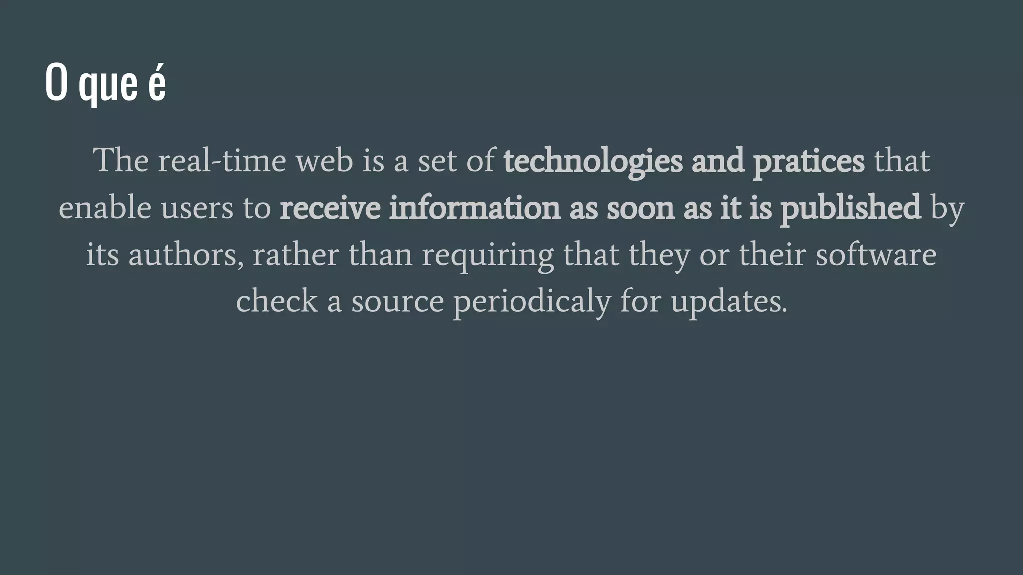 O que é
The real-time web is a set of technologies and pratices that
enable users to receive information as soon as it is published by
its authors, rather than requiring that they or their software
check a source periodicaly for updates.
 
