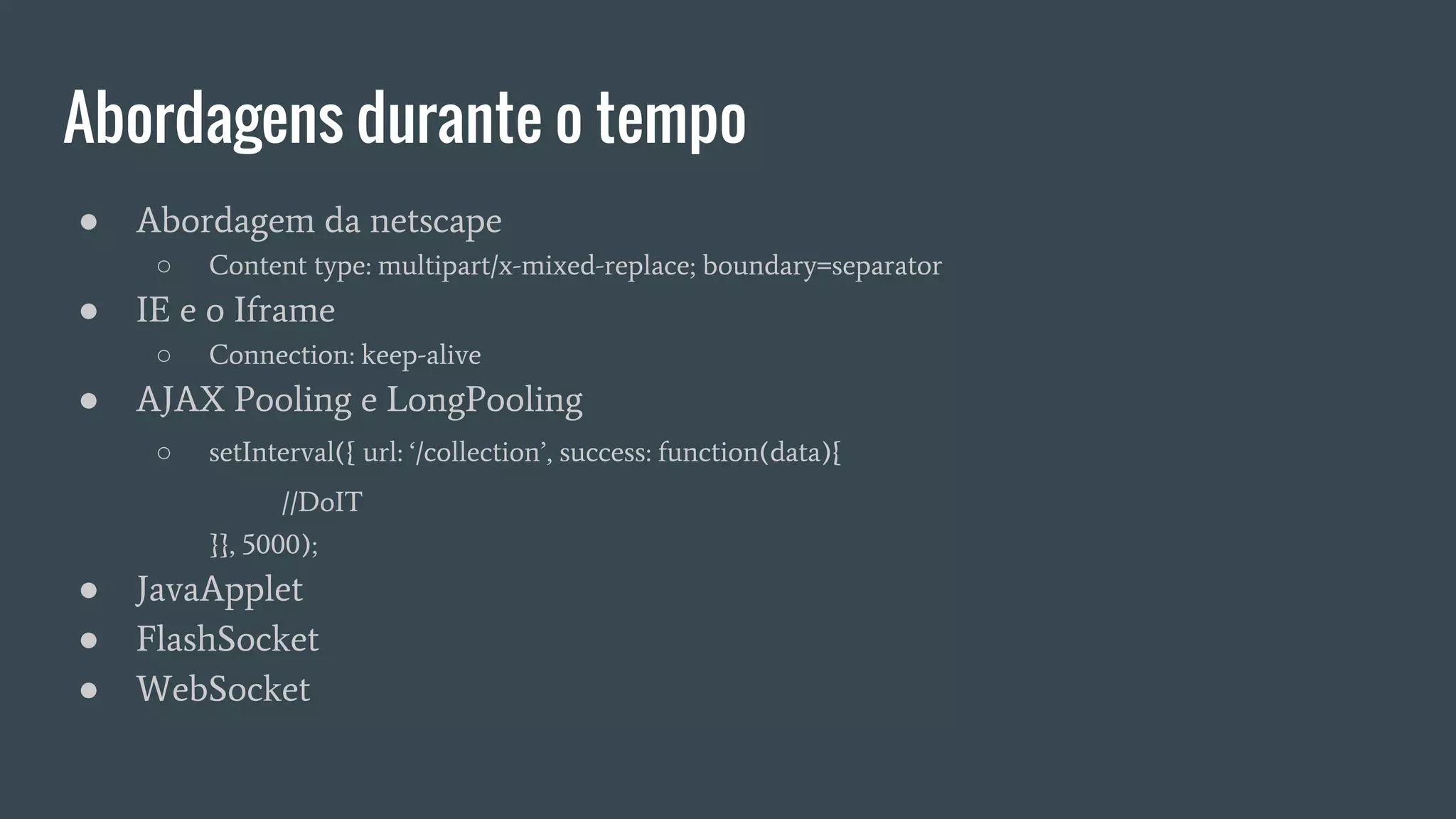 Abordagens durante o tempo
● Abordagem da netscape
○ Content type: multipart/x-mixed-replace; boundary=separator
● IE e o Iframe
○ Connection: keep-alive
● AJAX Pooling e LongPooling
○ setInterval({ url: ‘/collection’, success: function(data){
//DoIT
}}, 5000);
● JavaApplet
● FlashSocket
● WebSocket
 