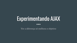 Experimentando AJAX
Ver a diferença só melhora o objetivo
 