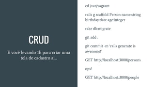 CRUD
E você levando 1h para criar uma
tela de cadastro ai...
cd /var/vagrant
rails g scaffold Person name:string
birthday:date age:integer
rake db:migrate
git add .
git commit -m ‘rails generate is
awesome!’
GET http://localhost:3000/persons
ops!
GET http://localhost:3000/people
 
