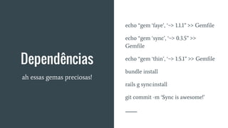 Dependências
ah essas gemas preciosas!
echo “gem ‘faye’, ‘~> 1.1.1” >> Gemfile
echo “gem ‘sync’, ‘~> 0.3.5” >>
Gemfile
echo “gem ‘thin’, ‘~> 1.5.1” >> Gemfile
bundle install
rails g sync:install
git commit -m ‘Sync is awesome!’
 