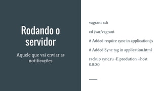 Rodando o
servidor
Aquele que vai enviar as
notificações
vagrant ssh
cd /var/vagrant
# Added require sync in application.js
# Added Sync tag in application.html
rackup sync.ru -E prodution --host
0.0.0.0
 