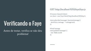 Verificando o Faye
Antes de testar, verifica se não deu
problema!
GET http://localhost:9292/faye/faye.js
# Connect channel (client)
var client = new Faye.Client('http://localhost:9292/faye');
client.subscribe('/messages', function(message) {
alert('Got a message: ' + message.text);
});
# Send message
client.publish('/messages', {
text: 'Hello world'
});
 