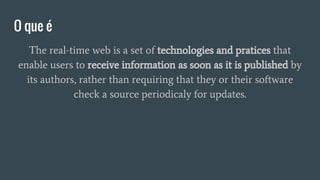 O que é
The real-time web is a set of technologies and pratices that
enable users to receive information as soon as it is published by
its authors, rather than requiring that they or their software
check a source periodicaly for updates.
 