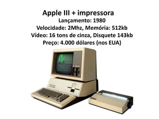Apple III + impressora
           Lançamento: 1980
  Velocidade: 2Mhz, Memória: 512kb
Vídeo: 16 tons de cinza, Disquete 143kb
    Preço: 4.000 dólares (nos EUA)
 