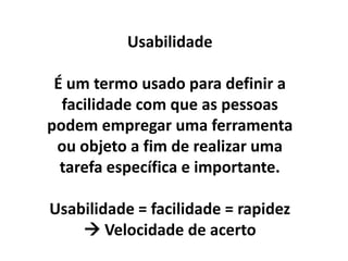 Usabilidade

 É um termo usado para definir a
  facilidade com que as pessoas
podem empregar uma ferramenta
 ou objeto a fim de realizar uma
  tarefa específica e importante.

Usabilidade = facilidade = rapidez
     Velocidade de acerto
 