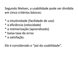 Segundo Nielsen, a usabilidade pode ser dividida
em cinco critérios básicos:

* a intuitividade (facilidade de uso)
* a eficiência (velocidade)
* a memorização (aprendizado)
* baixa taxa de erros
* a satisfação.

Ele é considerado o “pai da usabilidade”.
 