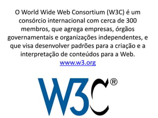 O World Wide Web Consortium (W3C) é um
   consórcio internacional com cerca de 300
    membros, que agrega empresas, órgãos
governamentais e organizações independentes, e
 que visa desenvolver padrões para a criação e a
    interpretação de conteúdos para a Web.
                  www.w3.org
 