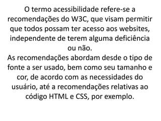 O termo acessibilidade refere-se a
recomendações do W3C, que visam permitir
 que todos possam ter acesso aos websites,
 independente de terem alguma deficiência
                    ou não.
As recomendações abordam desde o tipo de
fonte a ser usado, bem como seu tamanho e
   cor, de acordo com as necessidades do
  usuário, até a recomendações relativas ao
      código HTML e CSS, por exemplo.
 