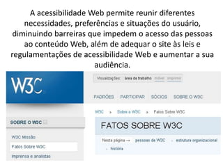 A acessibilidade Web permite reunir diferentes
    necessidades, preferências e situações do usuário,
 diminuindo barreiras que impedem o acesso das pessoas
    ao conteúdo Web, além de adequar o site às leis e
regulamentações de acessibilidade Web e aumentar a sua
                        audiência.
 