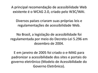 A principal recomendação de acessibilidade Web
 existente é o WCAG 2.0, criado pelo W3C/WAI.

   Diversos países criaram suas próprias leis e
    regulamentações de acessibilidade Web.

    No Brasil, a legislação de acessibilidade foi
regulamentada por meio do Decreto-Lei 5.296 em
                dezembro de 2004.

 E em janeiro de 2005 foi criado o e-MAG para
padronizar a acessibilidade dos sites e portais do
governo eletrônico (Modelo de Acessibilidade do
              Governo Eletrônico).
 