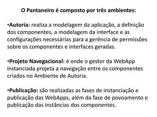 O Pantaneiro é composto por três ambientes:

•Autoria: realiza a modelagem da aplicação, a definição
dos componentes, a modelagem da interface e as
configurações necessárias para a gerência de permissões
sobre os componentes e interfaces geradas.

•Projeto Navegacional: é onde o gestor da WebApp
instanciada projeta a navegação entre os componentes
criados no Ambiente de Autoria.

•Publicação: são realizadas as fases de instanciação e
publicação das WebApps, além da fase de povoamento e
publicação das instâncias dos componentes.
 