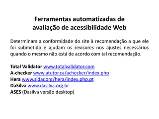 Ferramentas automatizadas de
         avaliação de acessibilidade Web
Determinam a conformidade do site à recomendação a que ele
foi submetido e ajudam os revisores nos ajustes necessários
quando o mesmo não está de acordo com tal recomendação.

Total Validator www.totalvalidator.com
A-checker www.atutor.ca/achecker/index.php
Hera www.sidar.org/hera/index.php.pt
DaSilva www.dasilva.org.br
ASES (Dasilva versão desktop)
 