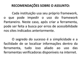 RECOMENDAÇÕES SOBRE O ASSUNTO:

      Cada instituição usa seu próprio framework,
o que pode impedir o uso do framework
Pantaneiro. Neste caso, após criar a ferramenta,
pode ser feita a busca por erros de acessibilidade
nos sites indicados anteriormente.

       O segredo do sucesso é a simplicidade e a
facilidade de se localizar informações dentro da
ferramenta, tudo isso aliado ao uso das
ferramentas verificadoras disponíveis na internet.
 