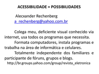 ACESSIBILIDADE = POSSIBILIDADES

     Alecxander Rechenberg
     a_rechenberg@yahoo.com.br

      Colega meu, deficiente visual conhecido via
internet, usa todos os programas que necessita.
      Formata computadores, instala programas e
trabalha na área de informática e celulares.
      Totalmente independente dos familiares e
participante de fóruns, grupos e blogs.
 http://br.groups.yahoo.com/group/revista_eletronica
 