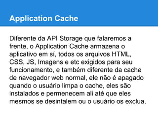 Application Cache
Diferente da API Storage que falaremos a
frente, o Application Cache armazena o
aplicativo em sí, todos os arquivos HTML,
CSS, JS, Imagens e etc exigidos para seu
funcionamento, e também diferente da cache
de navegador web normal, ele não é apagado
quando o usuário limpa o cache, eles são
instalados e permenecem ali até que eles
mesmos se desintalem ou o usuário os exclua.

 