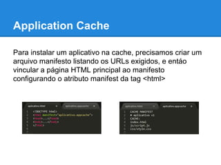 Application Cache
Para instalar um aplicativo na cache, precisamos criar um
arquivo manifesto listando os URLs exigidos, e entáo
vincular a página HTML principal ao manifesto
configurando o atributo manifest da tag <html>

 