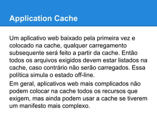 Application Cache
Um aplicativo web baixado pela primeira vez e
colocado na cache, qualquer carregamento
subsequente será feito a partir da cache. Então
todos os arquivos exigidos devem estar listados na
cache, caso contrário não serão carregados. Essa
política simula o estado off-line.
Em geral, aplicativos web mais complicados não
podem colocar na cache todos os recursos que
exigem, mas ainda podem usar a cache se tiverem
um manifesto mais complexo.

 