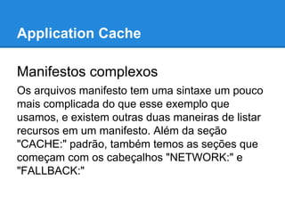 Application Cache
Manifestos complexos
Os arquivos manifesto tem uma sintaxe um pouco
mais complicada do que esse exemplo que
usamos, e existem outras duas maneiras de listar
recursos em um manifesto. Além da seção
"CACHE:" padrão, também temos as seções que
começam com os cabeçalhos "NETWORK:" e
"FALLBACK:"

 