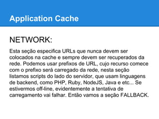 Application Cache
NETWORK:
Esta seção especifica URLs que nunca devem ser
colocados na cache e sempre devem ser recuperados da
rede. Podemos usar prefixos de URL, cujo recurso comece
com o prefixo será carregado da rede, nesta seção
listamos scripts do lado do servidor, que usam linguagens
de backend, como PHP, Ruby, NodeJS, Java e etc... Se
estivermos off-line, evidentemente a tentativa de
carregamento vai falhar. Então vamos a seção FALLBACK.

 