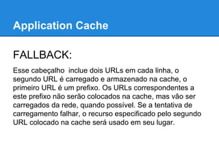 Application Cache
FALLBACK:
Esse cabeçalho inclue dois URLs em cada linha, o
segundo URL é carregado e armazenado na cache, o
primeiro URL é um prefixo. Os URLs correspondentes a
este prefixo não serão colocados na cache, mas vão ser
carregados da rede, quando possível. Se a tentativa de
carregamento falhar, o recurso especificado pelo segundo
URL colocado na cache será usado em seu lugar.

 