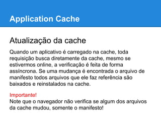 Application Cache
Atualização da cache
Quando um aplicativo é carregado na cache, toda
requisição busca diretamente da cache, mesmo se
estivermos online, a verificação é feita de forma
assíncrona. Se uma mudança é encontrada o arquivo de
manifesto todos arquivos que ele faz referência são
baixados e reinstalados na cache.
Importante!
Note que o navegador não verifica se algum dos arquivos
da cache mudou, somente o manifesto!

 