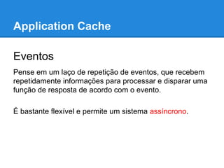 Application Cache
Eventos
Pense em um laço de repetição de eventos, que recebem
repetidamente informações para processar e disparar uma
função de resposta de acordo com o evento.
É bastante flexível e permite um sistema assíncrono.

 