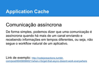 Application Cache
Comunicação assíncrona
De forma simples, podemos dizer que uma comunicação é
assíncrona quando há mais de um canal enviando e
recebendo informações em tempos diferentes, ou seja, não
segue o workflow natural de um aplicativo.

Link de exemplo: http://nodejsreactions.tumblr.
com/post/60458066021/when-i-forget-that-async-doesnt-work-everywhere

 