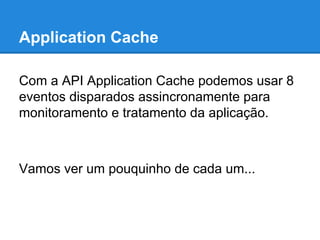 Application Cache
Com a API Application Cache podemos usar 8
eventos disparados assincronamente para
monitoramento e tratamento da aplicação.

Vamos ver um pouquinho de cada um...

 