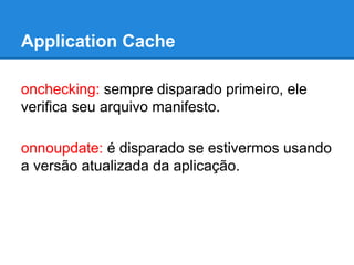 Application Cache
onchecking: sempre disparado primeiro, ele
verifica seu arquivo manifesto.
onnoupdate: é disparado se estivermos usando
a versão atualizada da aplicação.

 