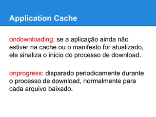 Application Cache
ondownloading: se a aplicação ainda não
estiver na cache ou o manifesto for atualizado,
ele sinaliza o inicio do processo de download.
onprogress: disparado periodicamente durante
o processo de download, normalmente para
cada arquivo baixado.

 